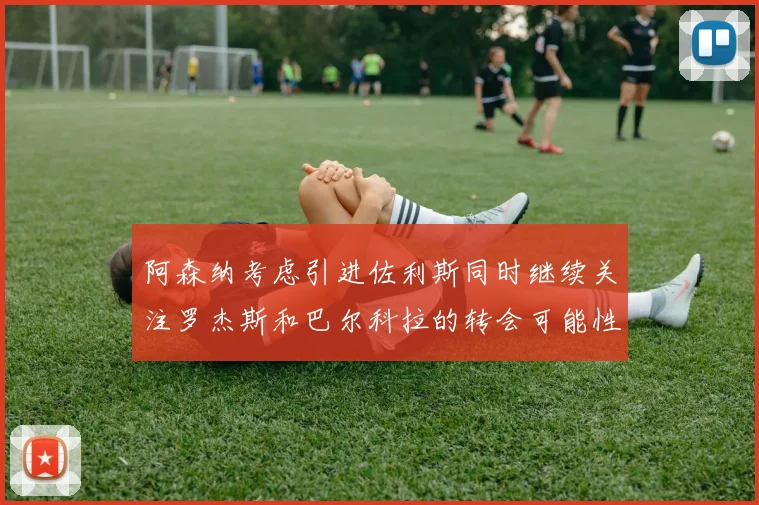 阿森纳考虑引进佐利斯同时继续关注罗杰斯和巴尔科拉的转会可能性