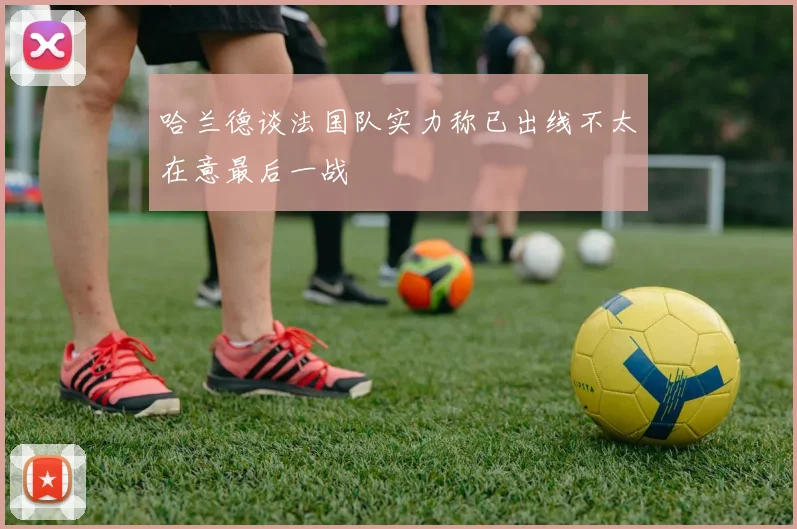 哈兰德谈法国队实力称已出线不太在意最后一战
