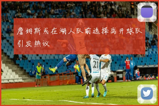 詹姆斯或在湖人队前选择离开球队引发热议