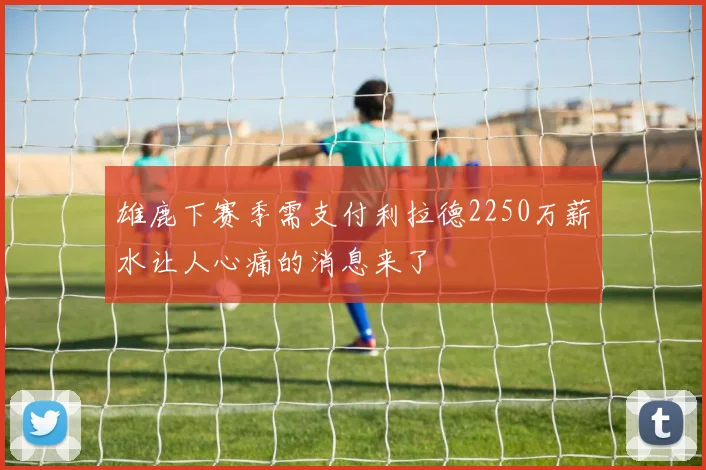 雄鹿下赛季需支付利拉德2250万薪水让人心痛的消息来了