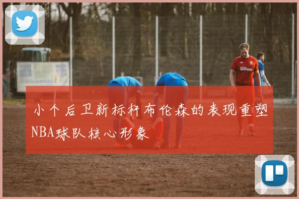 小个后卫新标杆布伦森的表现重塑NBA球队核心形象