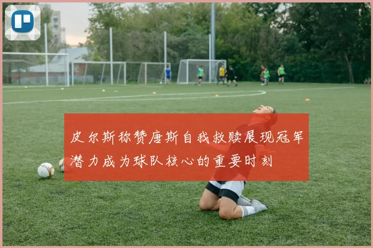 皮尔斯称赞唐斯自我救赎展现冠军潜力成为球队核心的重要时刻