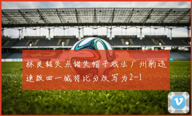 林良铭失点错失帽子戏法广州豹迅速扳回一城将比分改写为2-1
