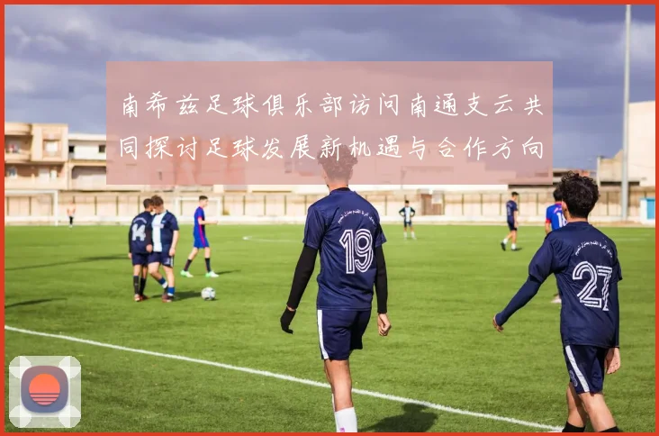 南希兹足球俱乐部访问南通支云共同探讨足球发展新机遇与合作方向
