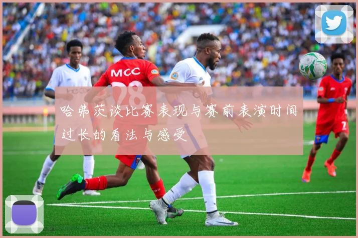哈弗茨谈比赛表现与赛前表演时间过长的看法与感受